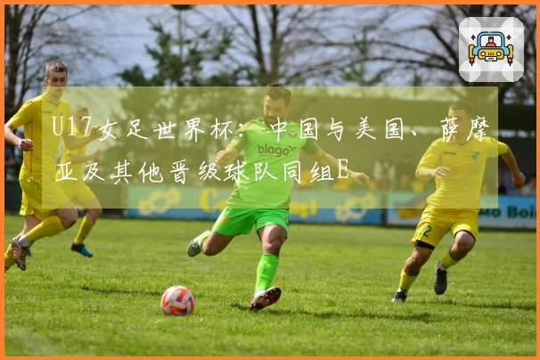 U17女足世界杯：中国与美国、萨摩亚及其他晋级球队同组E