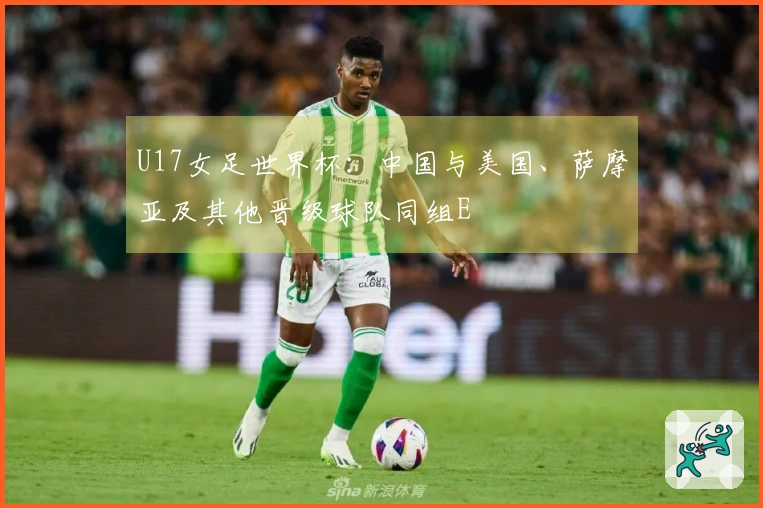 U17女足世界杯：中国与美国、萨摩亚及其他晋级球队同组E